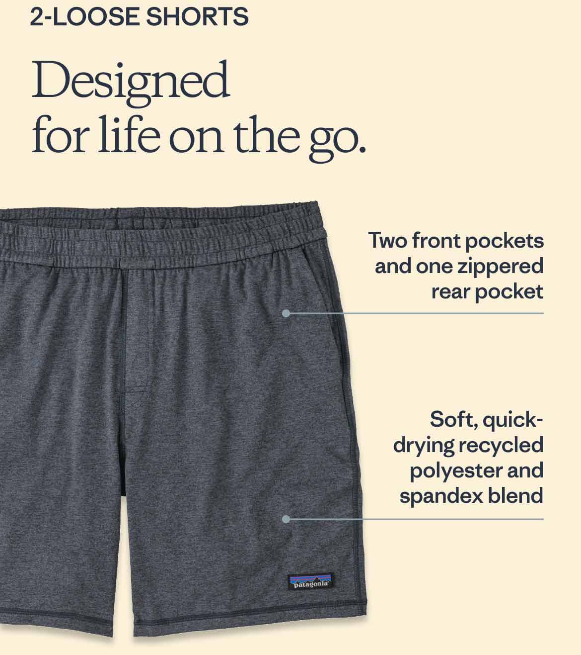 2-Loose Shorts. Designed for life on the go. Two front pockets and one zippered rear pocket. Soft, quick-drying recycled polyester and  spandex blend.