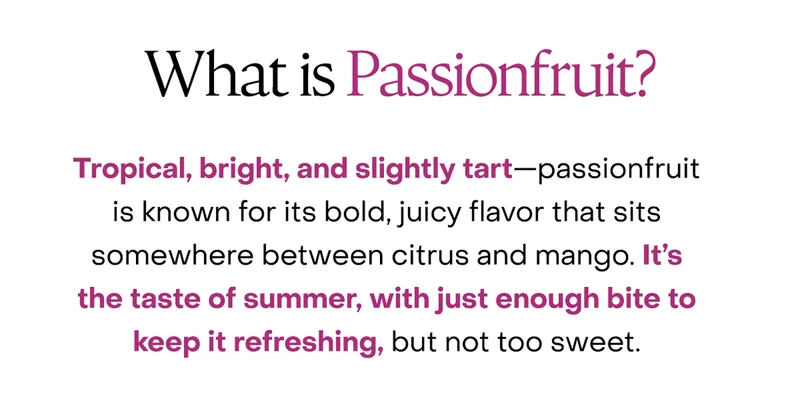 What is Passionfruit? Tropical, bright, and slightly tart—passionfruit is known for its bold, juicy flavor that sits somewhere between citrus and mango. It’s the taste of summer, with just enough bite to keep it refreshing, but not too sweet.