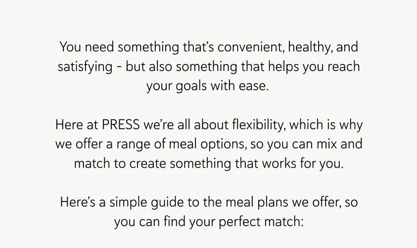 You need something that’s convenient, healthy, and satisfying – but also something that helps you reach your goals with ease.  Here at PRESS we’re all about flexibility, which is why we offer a range of meal options, so you can mix and match to create something that works for you. Here’s a simple guide to the meal plans we offer, so you can find your perfect match: