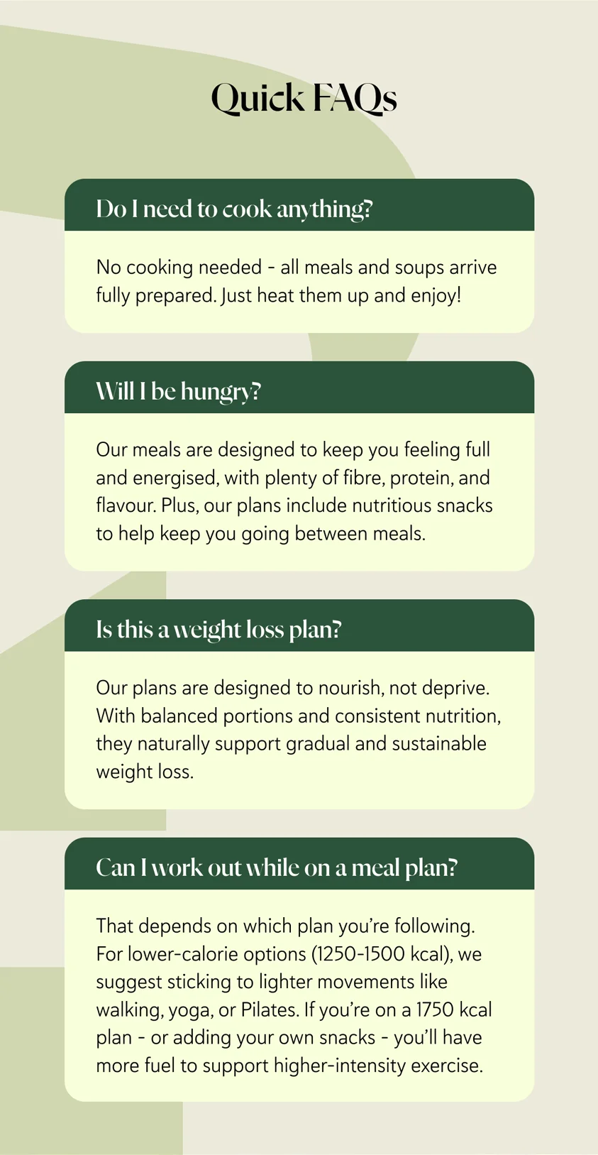 Quick FAQs Do I need to cook anything? No cooking needed – all meals and soups arrive fully prepared. Just heat them up and enjoy! Will I be hungry? Our meals are designed to keep you feeling full and energised, with plenty of fibre, protein, and flavour. Plus, our plans include nutritious snacks to help keep you going between meals. Is this a weight loss plan? Our plans are designed to nourish, not deprive. With balanced portions and consistent nutrition, they naturally support gradual and sustainable weight loss. Can I work out while on a meal plan? That depends on which plan you’re following. For lower-calorie options (1250-1500 kcal), we suggest sticking to lighter movements like walking, yoga, or Pilates. If you’re on a 1750 kcal plan – or adding your own snacks – you’ll have more fuel to support higher-intensity exercise.