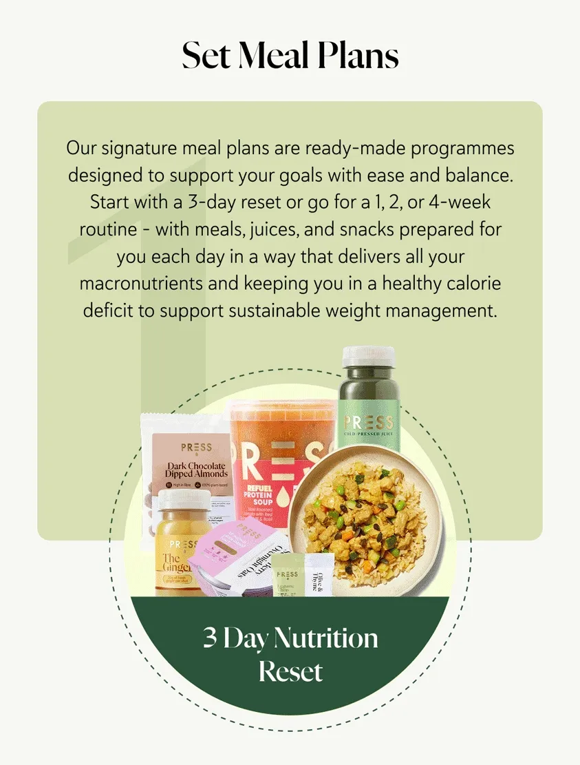 Set Meal Plans  Our signature meal plans are ready-made programmes designed to support your goals with ease and balance. Start with a 3-day reset or go for a 1, 2, or 4-week routine – with meals, juices, and snacks prepared for you each day in a way that delivers all your macronutrients and keeping you in a healthy calorie deficit to support sustainable weight management.