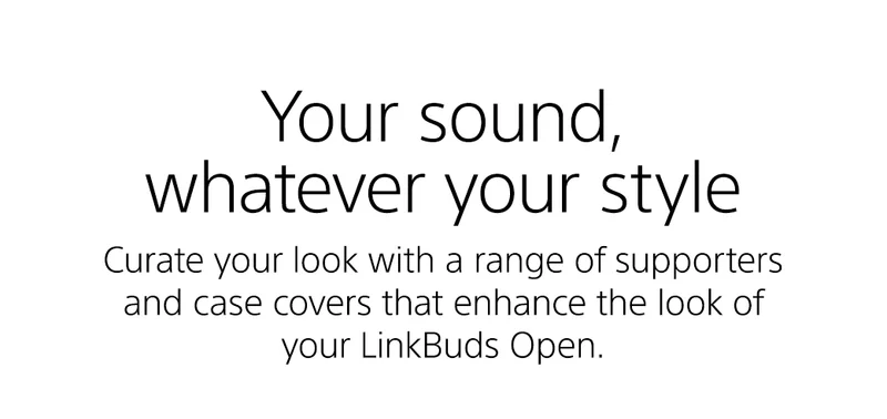 Your sound, whatever your style | Curate your look with a range of supporters and case covers that enhance the look of your LinkBuds Open.
