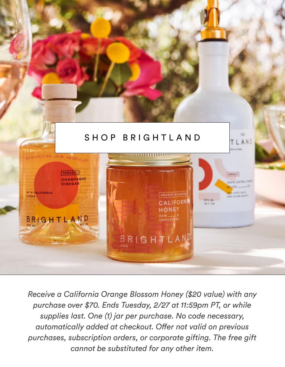 Receive a California Orange Blossom Honey ($20 value) with any purchase over $70. Ends Tuesday, 2/27 at 11:59pm PT, or while supplies last. One (1) jar per purchase. No code necessary, automatically added at checkout. Offer not valid on previous purchases, subscription orders, or corporate gifting. The free gift cannot be substituted for any other