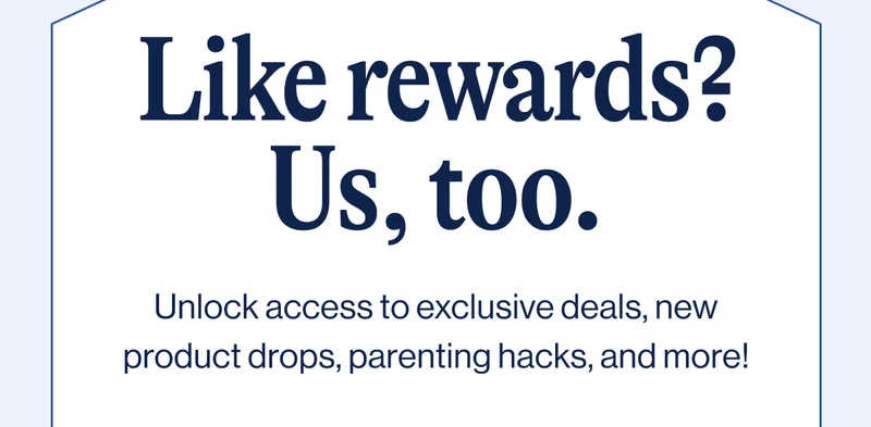 Like rewards? Us, too. Unlock access to exclusive deals, new product drops, parenting hacks, and more!