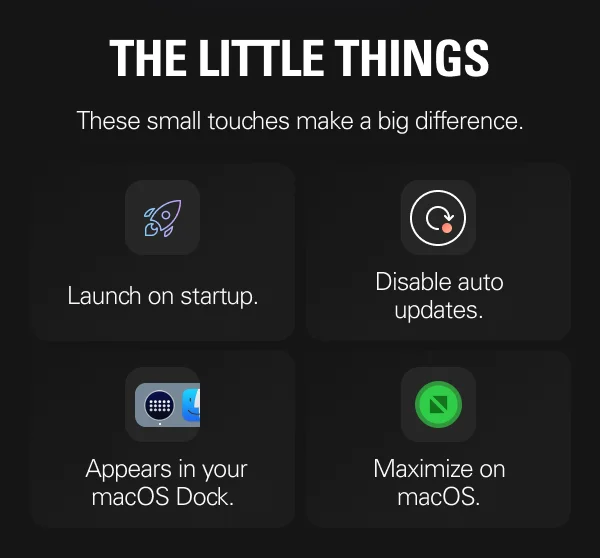 THE LITTLE THINGS: These small touches make a big difference. - Launch on startup. - Disable auto updates. - Appears in your masOS Dock. - Maximize on macOS.