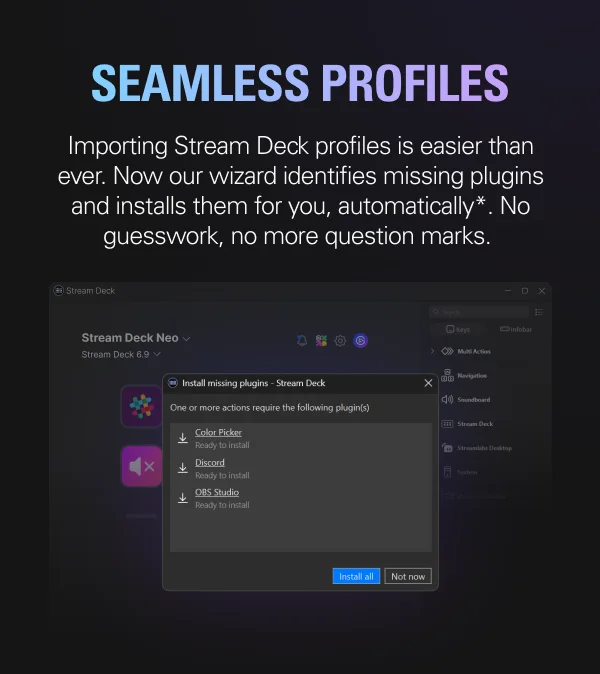 SEAMLESS PROFILES: Importing Stream Deck profiles is easier than ever. Now our wizard identifies missing plugins and installs them for you, automatically*. No guesswork, no more question marks.