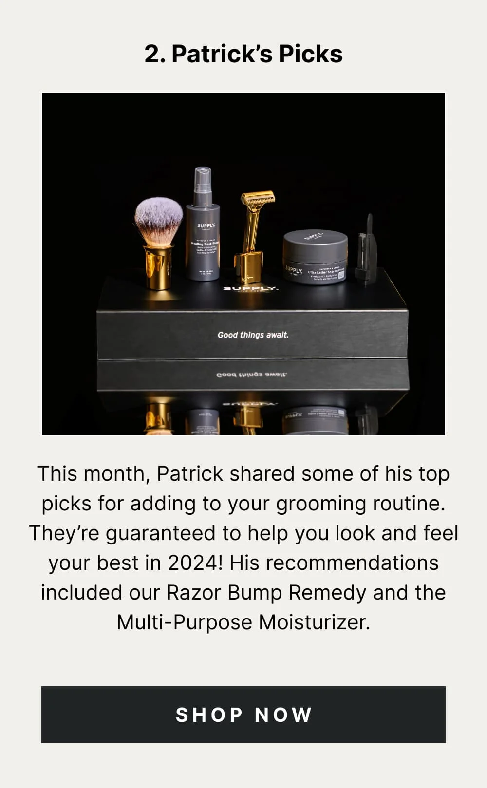 3. Patrick’s Picks  Every month, Patrick (our fearless co-founder and leader), announces an exclusive 48-hour deal specially chosen by him. This month it was [INSERT THE DEAL]. While the deal is over, it’s worth grabbing [INSERT PRODUCT] to add to your grooming kit anyway.   [ Shop Now ]