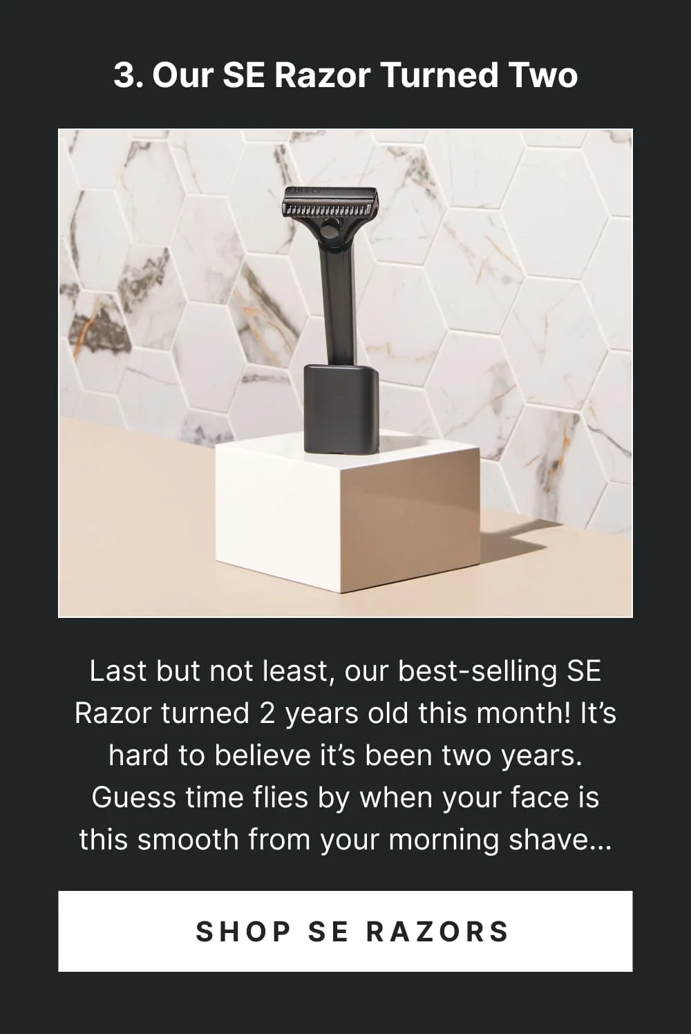 4. SE Razor Turned 2  Last but not least, our best-selling SE Razor and Pro Razor turned 2 years old this month! It’s hard to believe it’s been two years. Guess time flies by when your face is this smooth from your morning shave…  [ Shop SE Razors ]