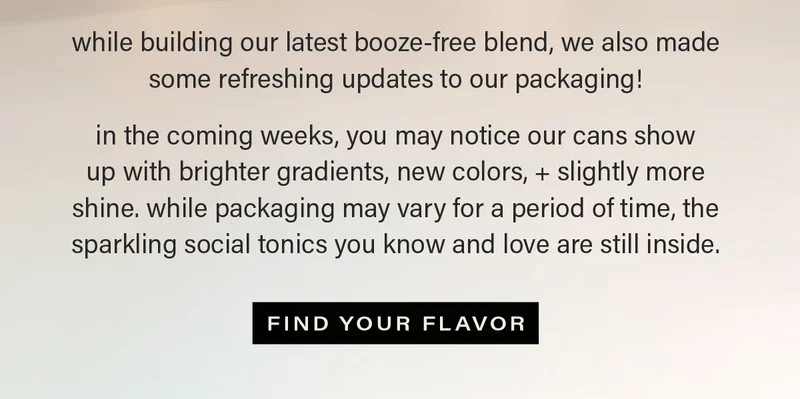 while building our latest booze-free blend, we made a few refreshing updates to our packaging! in the coming weeks, you may notice our cans show up with brighter gradients, new colors, + slightly more shine. while packaging may vary for a period of time, the sparkling social tonics you know and love are still inside. [FIND YOUR FLAVOR] (link)