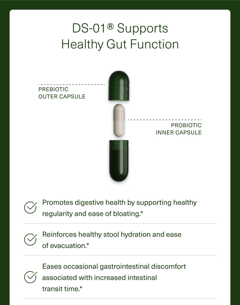 DS-01® Supports Healthy Gut Function Promotes digestive health by supporting healthy regularity and ease of bloating.* Reinforces healthy stool hydration and ease  of evacuation.* Eases occasional gastrointestinal discomfort associated with increased intestinal  transit time.*