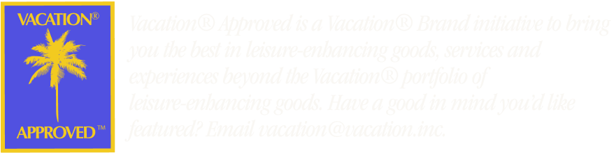 Vacation® Approved is a Vacation® Brand initiative to bring you the best in leisure-enhancing goods, services, and experiences beyond the Vacation® portfolio of leisure-enhancing goods, Have a good in mind you'd like featured? Email vacation@vacation.inc