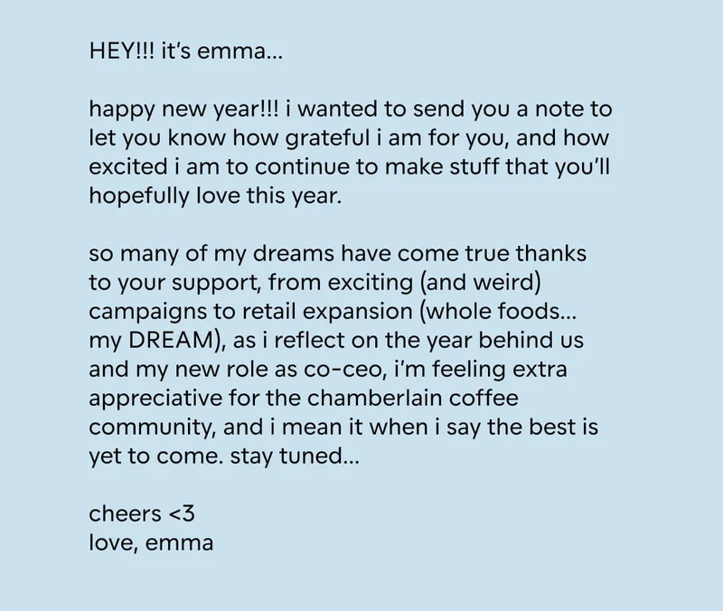 HEY!!! it’s emma…  happy new year!!! i wanted to send you a note to let you know how grateful i am for you, and how excited i am to continue to make stuff that you’ll hopefully love this year.  so many of my dreams have come true thanks to your support, from exciting (and weird) campaigns to retail expansion (whole foods… my DREAM), as i reflect on the year behind us and my new role as co-ceo, i’m feeling extra appreciative for the chamberlain coffee community, and i mean it when i say the best is yet to come. stay tuned…  cheers <3 love, emma