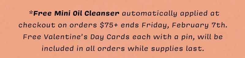 *Free Mini Oil Cleanser automatically applied at checkout on orders $75+ ends Friday, February 7th. Free Valentine’s Day Cards each with a pin, will be included in all orders while supplies last.