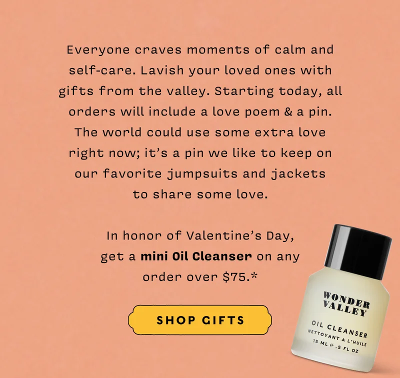 Everyone craves moments of calm and self-care. Lavish your loved ones with gifts from the valley. Starting today, all orders will include a love poem & a pin.  The world could use some extra love  right now; it’s a pin we like to keep on  our favorite jumpsuits and jackets  to share some love.  In honor of Valentine’s Day,  get a mini Oil Cleanser on any  order over $75.*   SHOP GIFTS