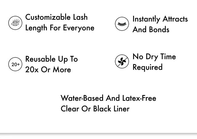 Instantly attracts and bonds, No dry time required, Customizable lash length for everyone, Water-based and latex-free clear or black liner