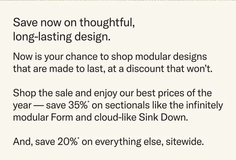 Save on thoughtful, long-lasting design. Now is your chance to shop modular designs that are made to last, at a discount that won’t. Shop the sale and enjoy our best prices of the year — save 35%* on sectionals like the infinitely modular Form and cloud-like Sink Down. And, save 20%* on everything else, sitewide.