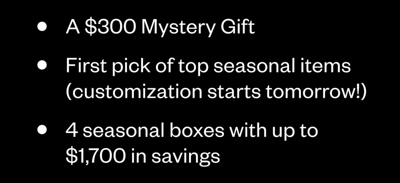 A $300 Mystery Gift | First pick of top seasonal items (customization starts tomorrow!) | 4 seasonal boxes with up to $1,700 in savings A $300 Mystery Gift | First pick of top seasonal items (customization starts tomorrow!) | 4 seasonal boxes with up to $1,700 in savings