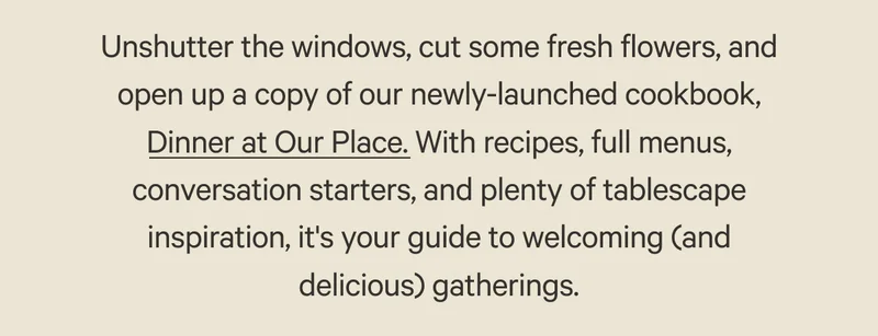 Unshutter the windows, cut some fresh flowers, and open up a copy of our newly-launched cookbook, Dinner at Our Place. With recipes, full menus, conversation starters, and plenty of tablescape inspiration, it's your guide to welcoming (and delicious) gatherings.