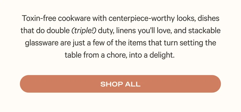 Toxin-free cookware with centerpiece-worthy looks, dishes that do double (triple!) duty, linens you’ll love, and stackable glassware are just a few of the items that turn setting the table from a chore, into a delight. Shop All
