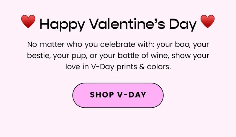 Body: Happy Valentine's Day! No matter who you celebrate with: your boo, your bestie, your pup, or your bottle of wine, show your love in V-Day prints & colors. Fine Print: Offer excludes Packs. CTA: Shop V-Day