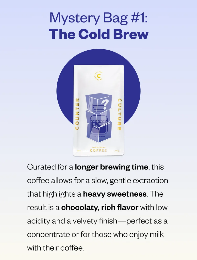 Mystery Bag #1: The Cold Brew Curated for a longer brewing time, this coffee allows for a slow, gentle extraction that highlights a heavy sweetness. The result is a deep chocolaty sweetness with low acidity and a velvety finish—perfect as a concentrate or for those who enjoy milk with their coffee. Mystery Bag #1: The Cold Brew Curated for a longer brewing time, this coffee allows for a slow, gentle extraction that highlights a heavy sweetness. The result is a deep chocolaty sweetness with low acidity and a velvety finish—perfect as a concentrate or for those who enjoy milk with their coffee.