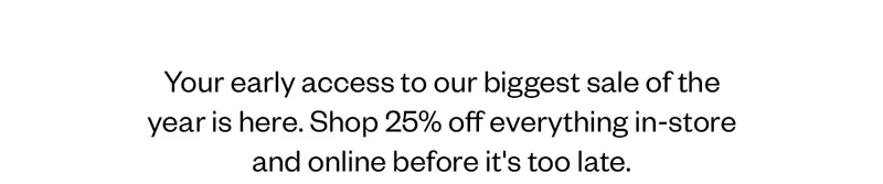 Your early access to our biggest sale of year is here. Shop 25% off everything in-store and online before it's too late
