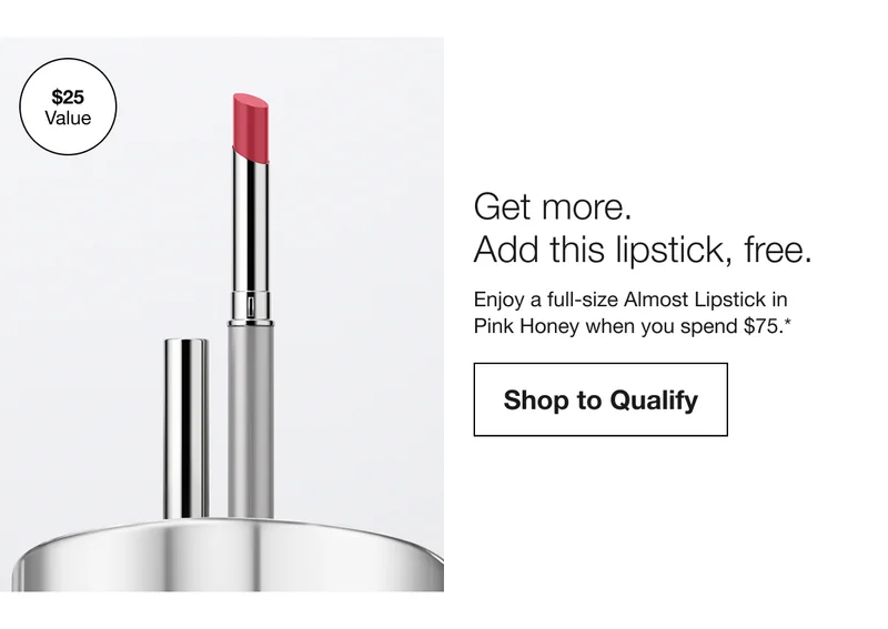 $25 value. Get more. Add this lipstick, free. Enjoy a full-size Almost Lipstick in Pink Honey when you spend $75.* | Shop to Qualify