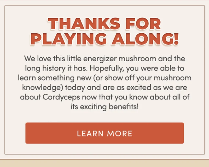 Thanks for playing along! | We at RYZE love this little energizer mushroom and the long history it leads. Hopefully, you were able to learn something new (or show off your mushroom knowledge) today and are as excited as we are about Cordyceps now that you know about all of its exciting benefits! | learn more