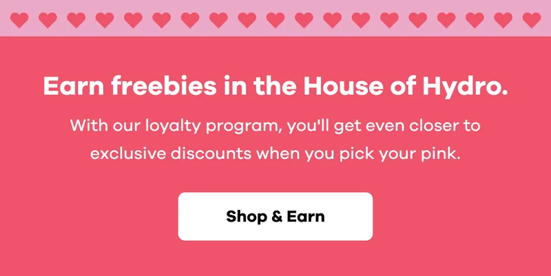 Earn freebies in the House of Hydro. With our loyalty program, you'll get even closer to exclusive discounts when you pick your pink. | Shop & Earn