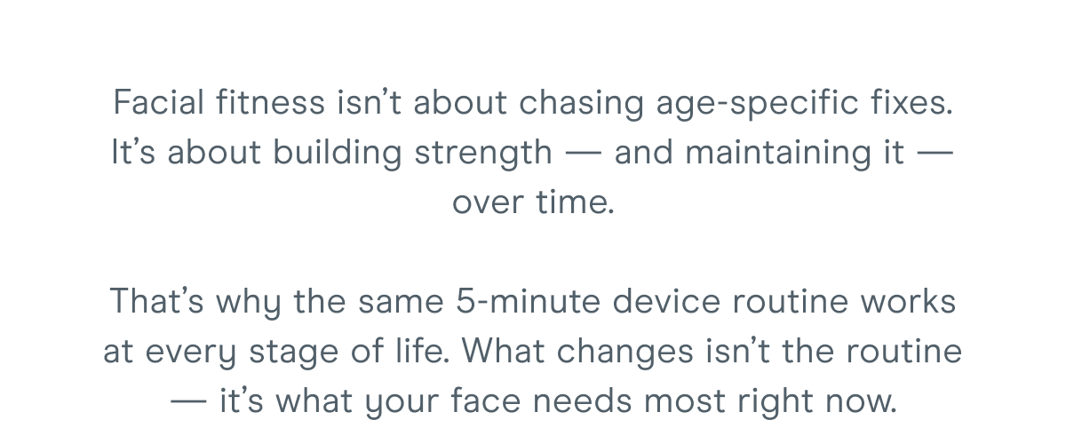 Facial fitness isn’t about chasing age-specific fixes. It’s about building strength — and maintaining it — over time. That’s why the same 5-minute device routine works at every stage of life. What changes isn’t the routine — it’s what your face needs most right now.