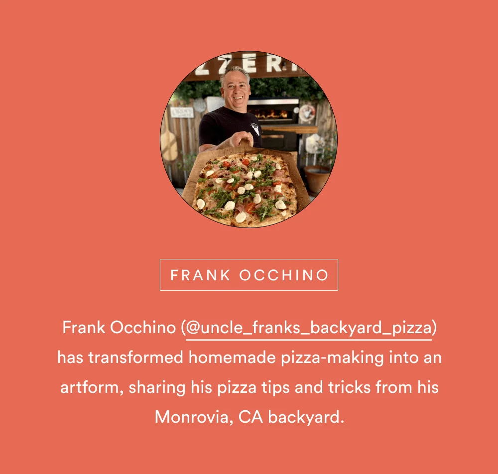 Frank Occhino (@uncle_franks_backyard_pizza) has transformed homemade pizza-making into an artform, sharing his pizza tips and tricks from his Monrovia, CA backyard.