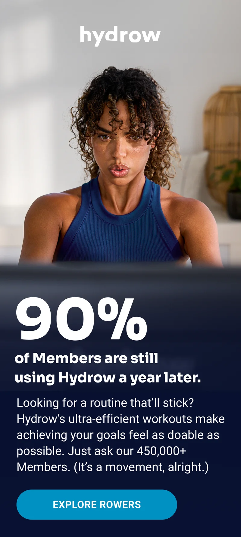 hydrow 90% of Members are still using Hydrow a year later. Looking for a routine that'll stick? Hydrow's ultra-efficient workouts make achieving your goals feel as doable as possible. Just ask our 450,000+ Members. (It's a movement, alright.) Explore Rowers