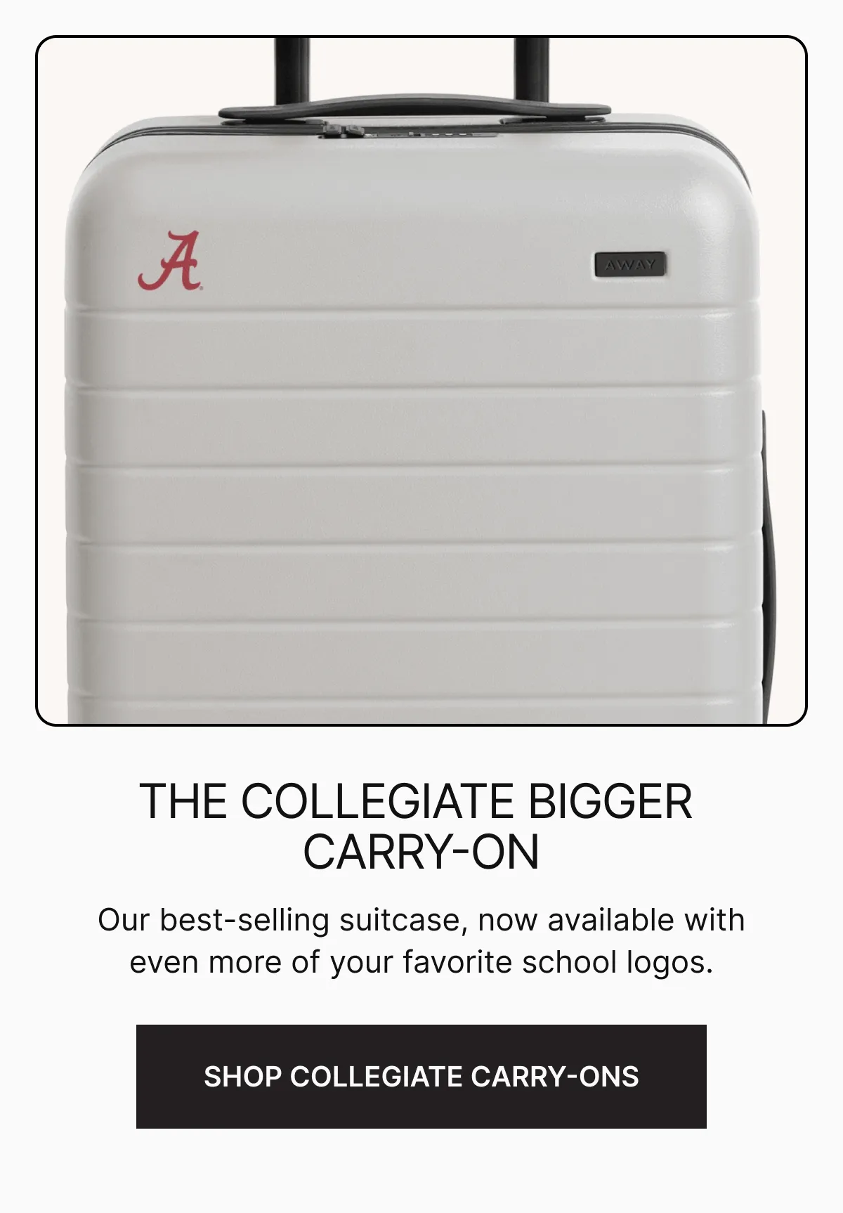 The Collegiate Bigger Carry-On. Our best-selling suitcase, now available with even more of your favorite school logos. SHOP COLLEGIATE BIGGER CARRY-ONS
