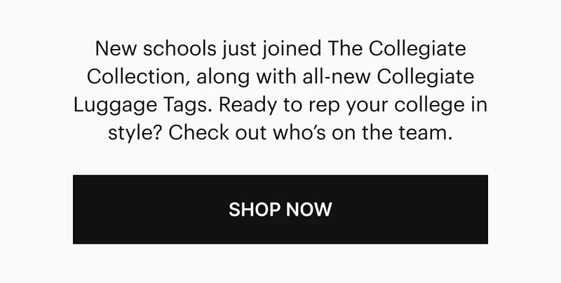 New schools just joined The Collegiate Collection, along with all-new Collegiate Luggage Tags. Ready to rep your college in style? Check out who’s on the team. Shop Now