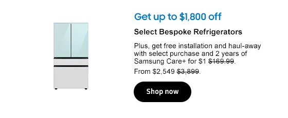 Get up to $1,800 off
Select Bespoke Refrigerators
 and Memorial Day badge
Plus, get free installation and haul-away with select purchase and 2 years of Samsung Care+ for $1 $169.99. From $2,549 $3,899.
Shop now