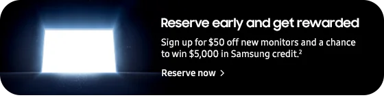 Reserve early and get rewarded

Sign up for $50 off new monitors and a chance to win $5,000 in Samsung credit.2
Reserve now