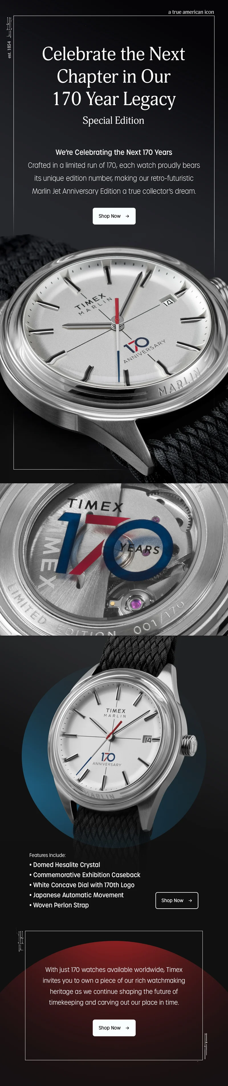 Celebrate the Next Chapter in Our 170 Year Legacy | Special Edition | We're Celebrating in a limited run of 170, each watch proudly bears its unique edition number, making our retro-futuristic Marlin Jet Anniversary Edition a true collector's dream. | Shop Now | Features Include: Domed Hesalite Crystal, Commemorative Exhibition Caseback, White Concave Dial with 170th Logo, Japanese Automatic Movement, Woven Strap | Shop Now | With just 170 watchess available worldwide, Timex invites you to own a piece of our rich watchmaking heritage as we continue shaping the future of timekeeping and carving out our place in time. | Shop Now