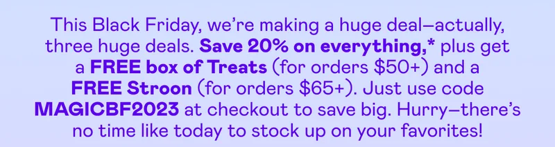 Save 20% on everything,* plus get a FREE box of Treats (for orders $50+) and a FREE Stroon (for orders $65+). Just use code MAGICBF2023 at checkout to save big.