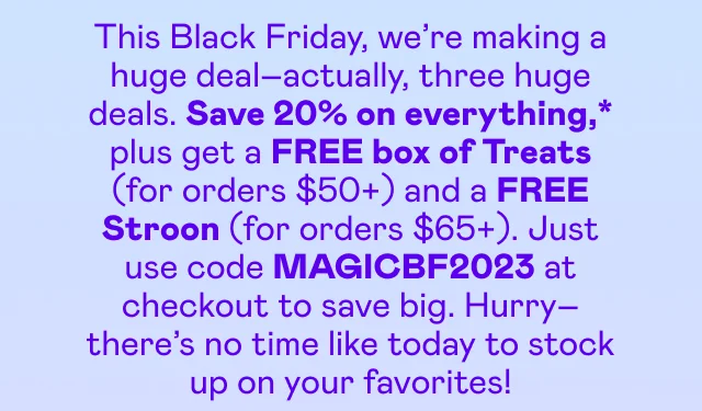 Save 20% on everything,* plus get a FREE box of Treats (for orders $50+) and a FREE Stroon (for orders $65+). Just use code MAGICBF2023 at checkout to save big.