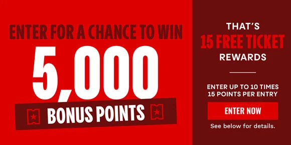 ENTER FOR A CHANCE TO WIN 5,000 BONUS POINTS | THAT'S 15 FREE TICKET REWARDS | ENTER UP TO 10 TIMES | 15 POINTS PER ENTRY | ENTER NOW > | SEE BELOW FOR DETAILS