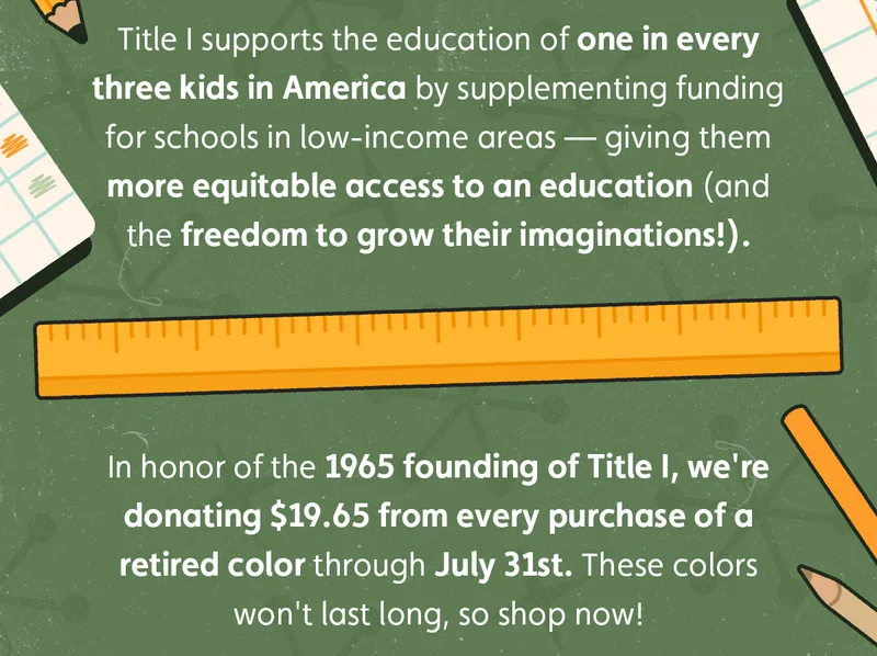 Title I supports the education of one in every three kids in America by supplementing funding for schools in low-income areas — giving them more equitable access to an education (and the freedom to grow their imaginations!). In honor of the 1965 founding of Title I, we're donating $19.65 from every purchase of a retired color through July 31st. These colors won't last long, so shop now!