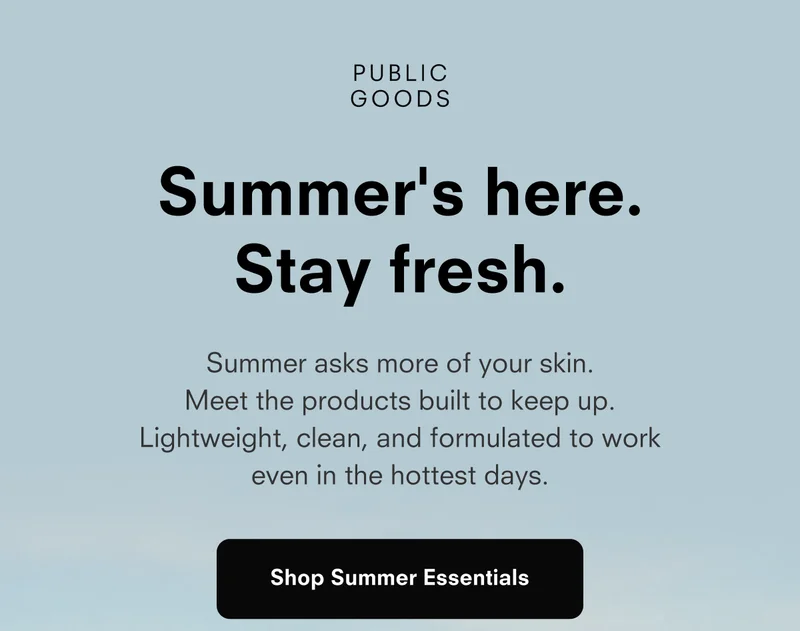 PUBLIC GOODS Summer's here. Stay fresh. Summer asks more of your skin. Meet the products built to keep up. Lightweight, clean, and formulated to work even in the hottest days. Shop Summer Essentials