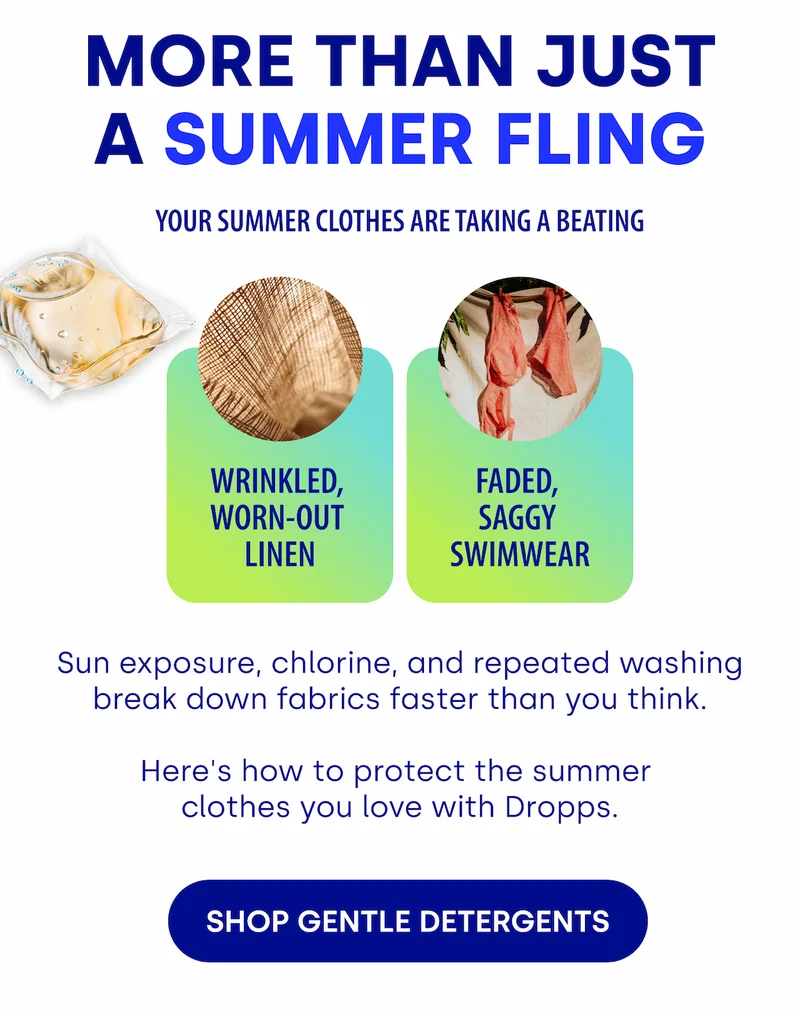 MORE THAN JUST A SUMMER FLING Your Summer Clothes Are Taking a Beating | Sun exposure, chlorine, and repeated washing break down fabrics faster than you think.   Here's how to protect the summer  clothes you love with Dropps. [SHOP GENTLE DETERGENTS]