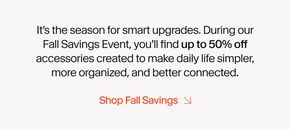 It’s the season for smart upgrades. During our Fall Savings Event, you’ll find up to 50% off accessories created to make daily life simpler, more organized, and better connected.
