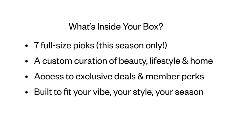 What’s Inside Your Box? 7 full-size picks (this season only!) | A custom curation of beauty, lifestyle & home | Access to exclusive deals & member perks | Built to fit your vibe, your style, your season