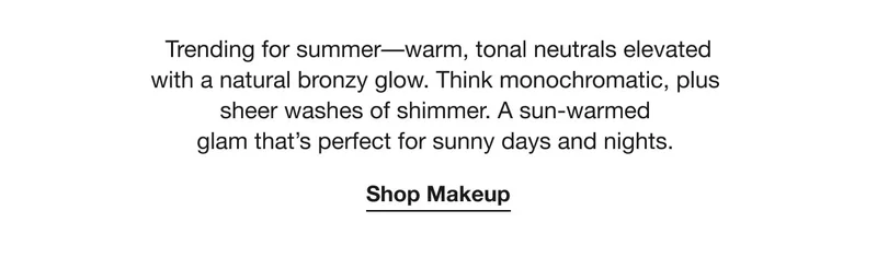Trending for summer––warm, tonal neutrals elevated with a natural bronzy glow. Think monochromatic, plus sheer washes of shimmer. A sun-warmed glam that’s perfect for sunny days and nights.  | Shop Makeup