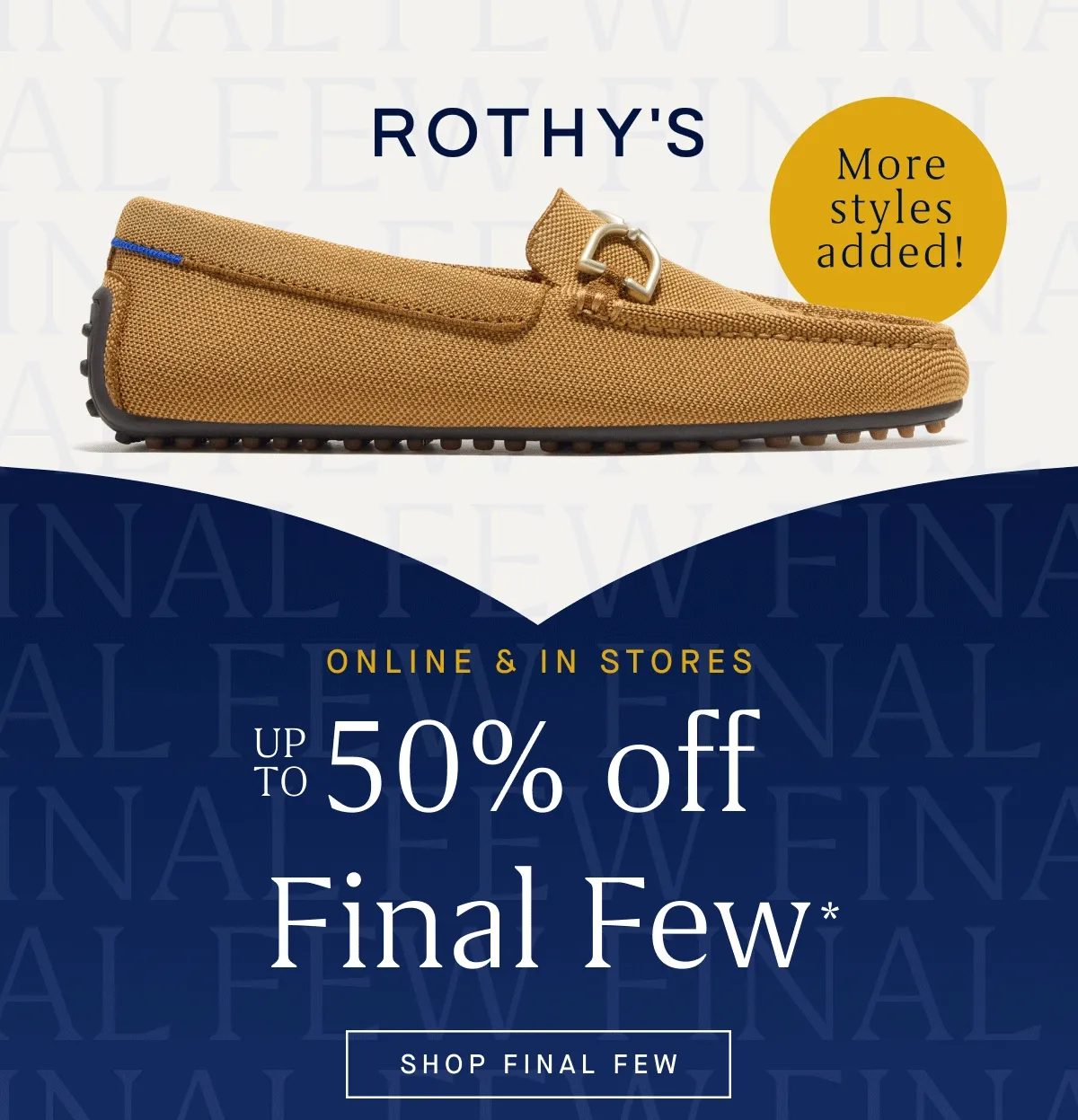 ONLINE & IN STORES Up to 50% off Final Few* More styles added! More deals added! SHOP FINAL FEW