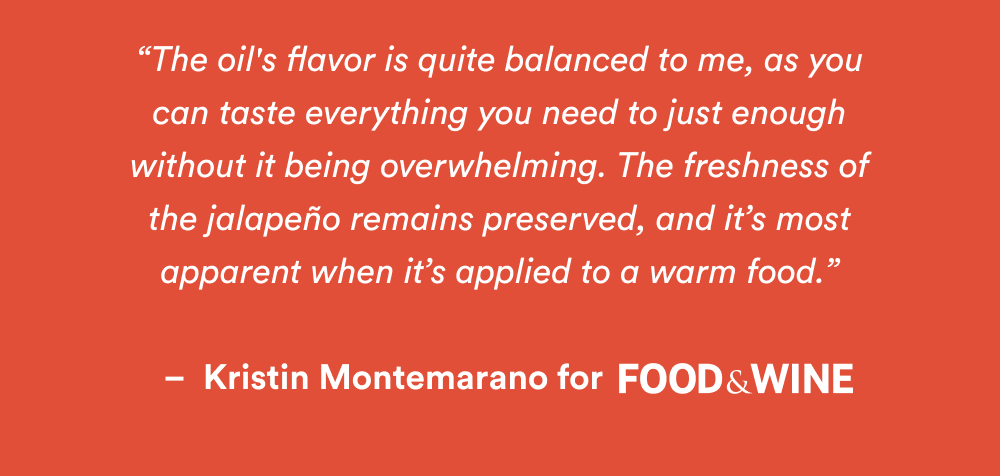 The oil's flavor is quite balanced to me, as you can taste everything you need to just enough without it being overwhelming. The freshness of the jalapeño remains preserved, and it’s most apparent when it’s applied to a warm food.”  –  Kristin Montemarano for Food & Wine