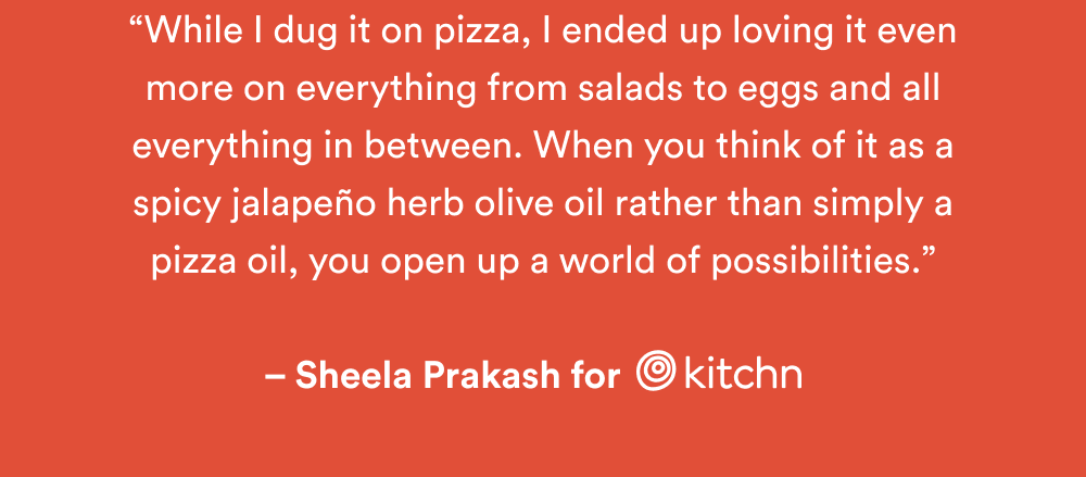 “While I dug it on pizza, I ended up loving it even more on everything from salads to eggs and all everything in between. When you think of it as a spicy jalapeño herb olive oil rather than simply a pizza oil, you open up a world of possibilities.”  – Sheela Prakash for The Kitchn