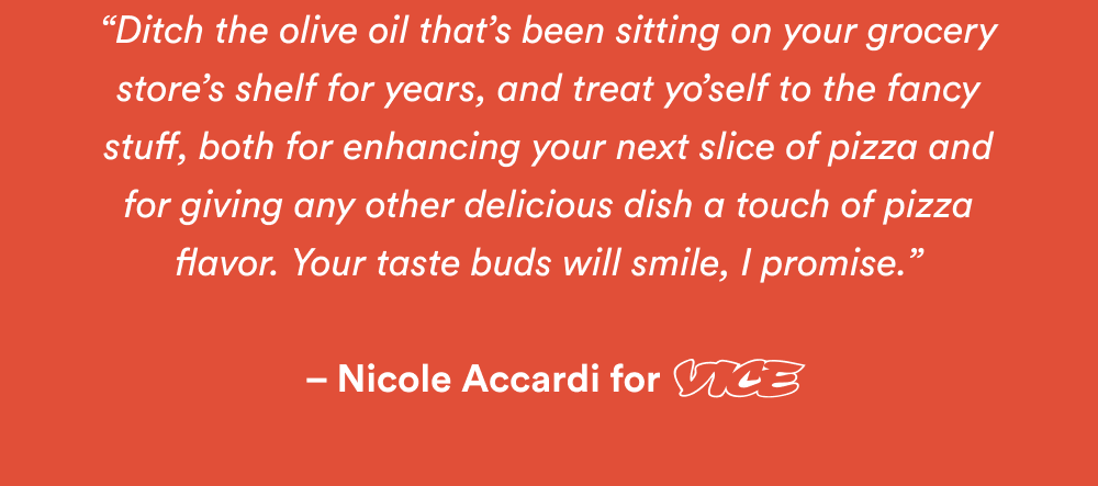 “Ditch the olive oil that’s been sitting on your grocery store’s shelf for years, and treat yo’self to the fancy stuff, both for enhancing your next slice of pizza and for giving any other delicious dish a touch of pizza flavor. Your taste buds will smile, I promise.”   – Nicole Accardi for VICE